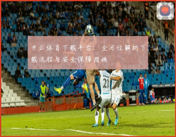 开云体育下载平台：全方位解析下载流程与安全保障措施